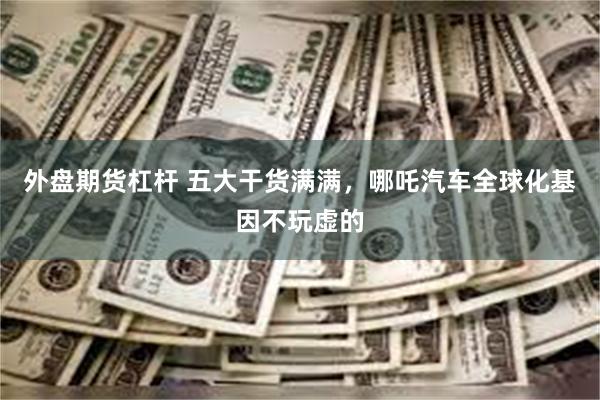 外盘期货杠杆 五大干货满满，哪吒汽车全球化基因不玩虚的