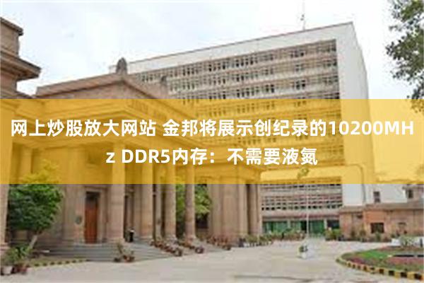 网上炒股放大网站 金邦将展示创纪录的10200MHz DDR5内存：不需要液氮