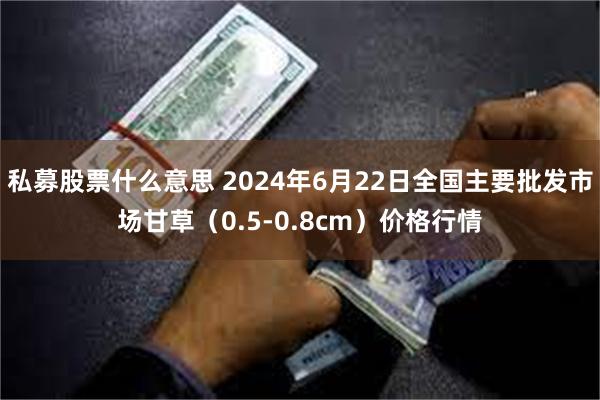 私募股票什么意思 2024年6月22日全国主要批发市场甘草（0.5-0.8cm）价格行情