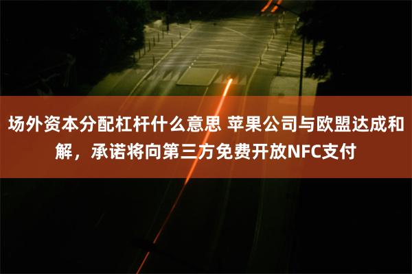 场外资本分配杠杆什么意思 苹果公司与欧盟达成和解，承诺将向第三方免费开放NFC支付