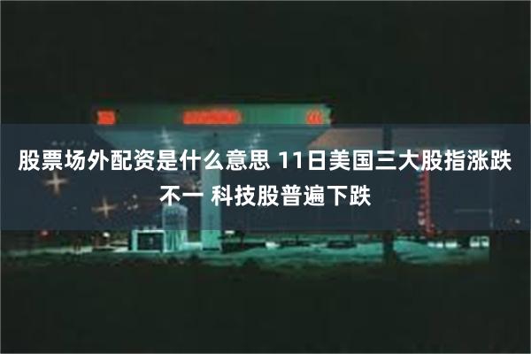 股票场外配资是什么意思 11日美国三大股指涨跌不一 科技股普遍下跌