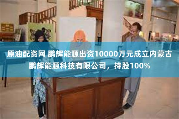 原油配资网 鹏辉能源出资10000万元成立内蒙古鹏辉能源科技有限公司，持股100%